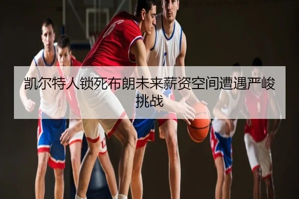 凯尔特人锁死布朗未来薪资空间遭遇严峻挑战