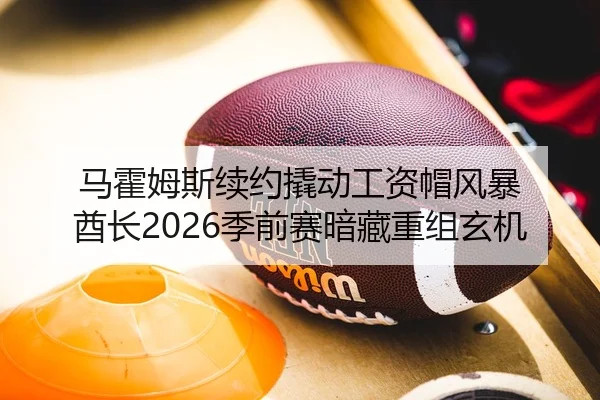 马霍姆斯续约撬动工资帽风暴 酋长2026季前赛暗藏重组玄机